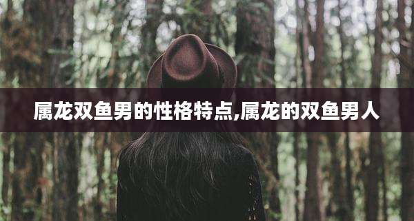 属龙双鱼男的性格特点,属龙的双鱼男人