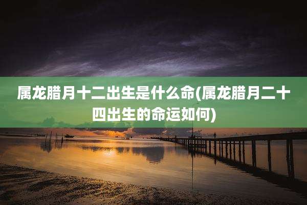 属龙腊月十二出生是什么命(属龙腊月二十四出生的命运如何)