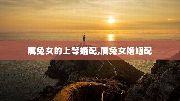 属兔女的上等婚配,属兔女婚姻配