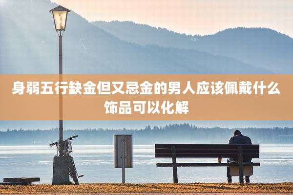 身弱五行缺金但又忌金的男人应该佩戴什么饰品可以化解