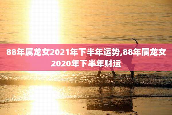 88年属龙女2021年下半年运势,88年属龙女2020年下半年财运
