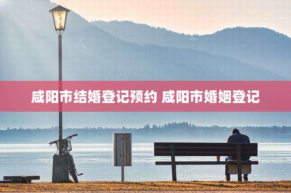 咸阳市结婚登记预约 咸阳市婚姻登记
