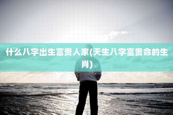 什么八字出生富贵人家(天生八字富贵命的生肖)
