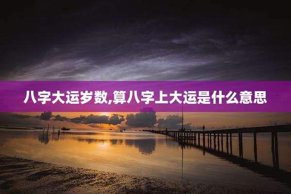 八字大运岁数,算八字上大运是什么意思