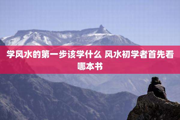 学风水的第一步该学什么 风水初学者首先看哪本书