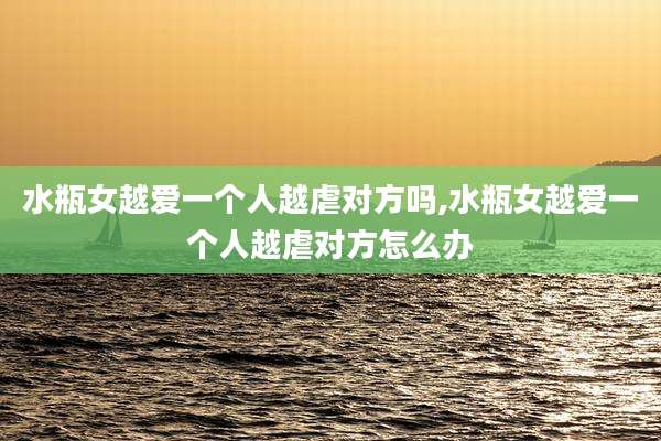 水瓶女越爱一个人越虐对方吗,水瓶女越爱一个人越虐对方怎么办