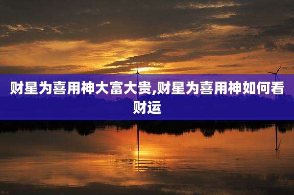 财星为喜用神大富大贵,财星为喜用神如何看财运