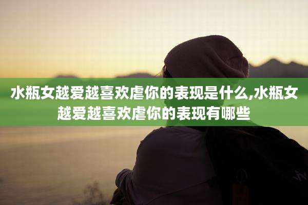 水瓶女越爱越喜欢虐你的表现是什么,水瓶女越爱越喜欢虐你的表现有哪些