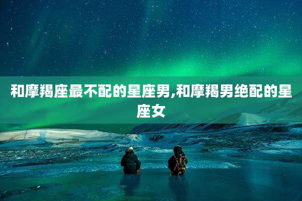 和摩羯座最不配的星座男,和摩羯男绝配的星座女