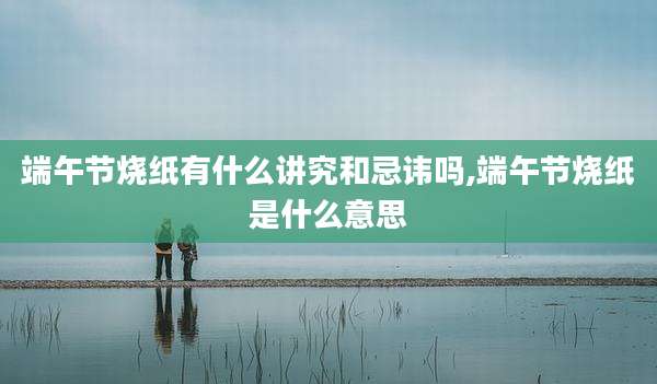 端午节烧纸有什么讲究和忌讳吗,端午节烧纸是什么意思