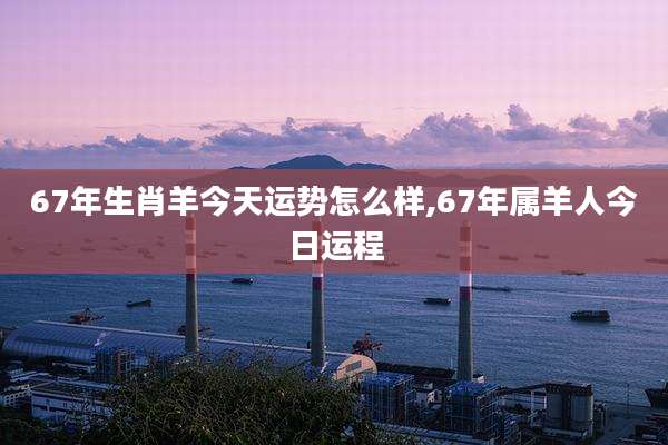 67年生肖羊今天运势怎么样,67年属羊人今日运程