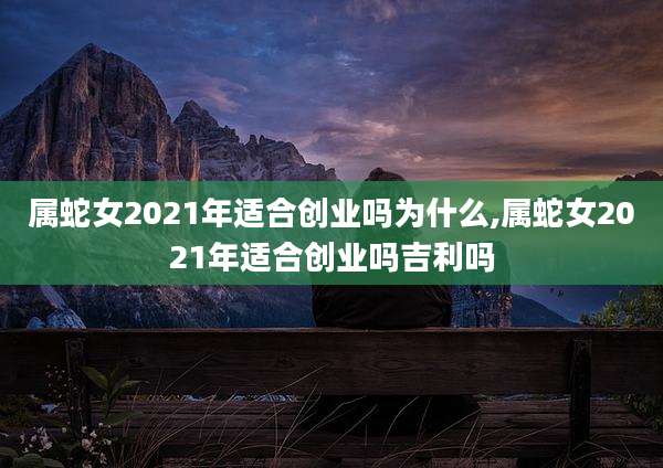 属蛇女2021年适合创业吗为什么,属蛇女2021年适合创业吗吉利吗
