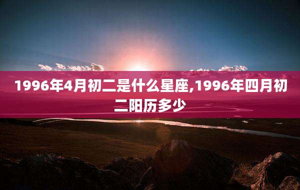 1996年4月初二是什么星座,1996年四月初二阳历多少