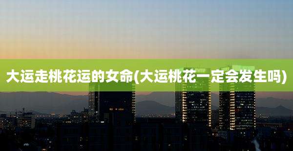 大运走桃花运的女命(大运桃花一定会发生吗)