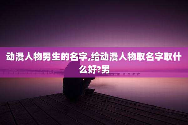 动漫人物男生的名字,给动漫人物取名字取什么好?男