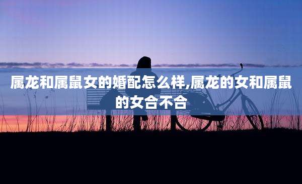 属龙和属鼠女的婚配怎么样,属龙的女和属鼠的女合不合