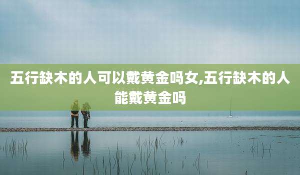五行缺木的人可以戴黄金吗女,五行缺木的人能戴黄金吗