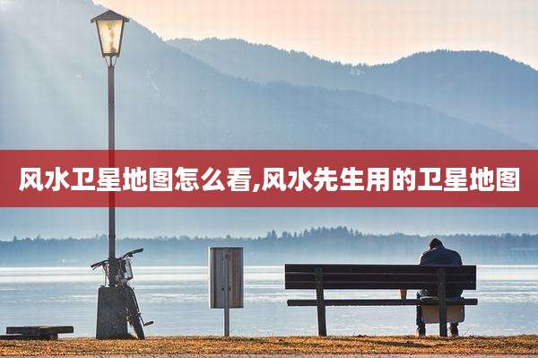 风水卫星地图怎么看,风水先生用的卫星地图