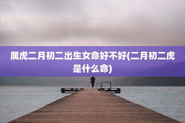 属虎二月初二出生女命好不好(二月初二虎是什么命)