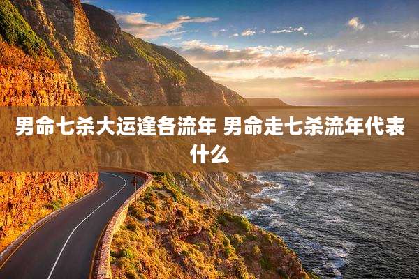 男命七杀大运逢各流年 男命走七杀流年代表什么