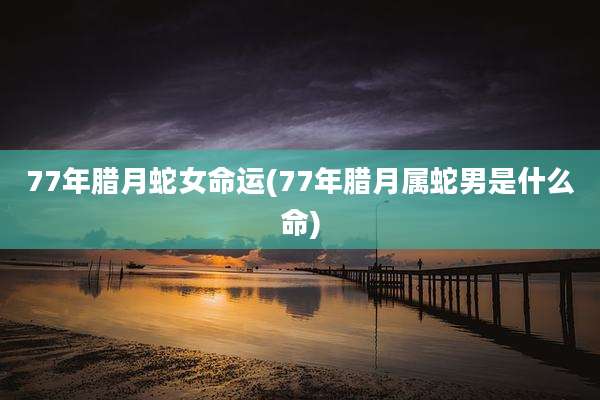 77年腊月蛇女命运(77年腊月属蛇男是什么命)