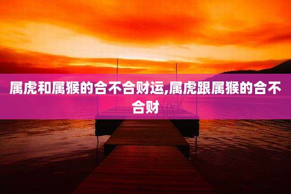 属虎和属猴的合不合财运,属虎跟属猴的合不合财