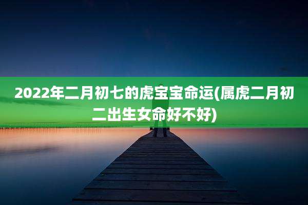 2022年二月初七的虎宝宝命运(属虎二月初二出生女命好不好)