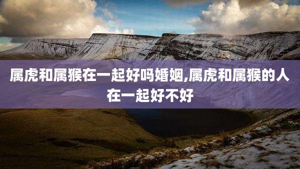 属虎和属猴在一起好吗婚姻,属虎和属猴的人在一起好不好