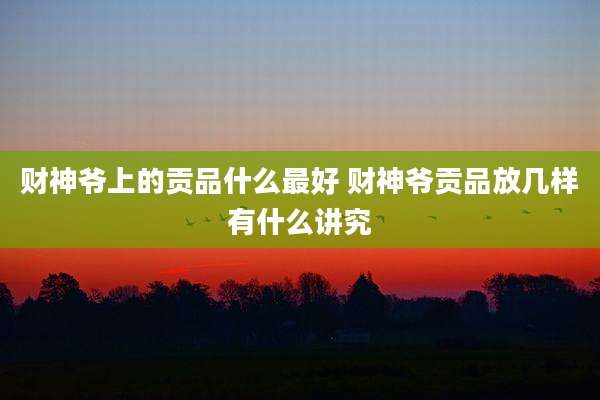 财神爷上的贡品什么最好 财神爷贡品放几样有什么讲究
