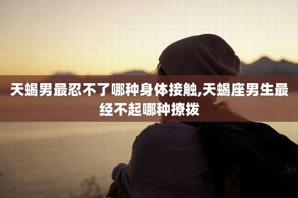天蝎男最忍不了哪种身体接触,天蝎座男生最经不起哪种撩拨