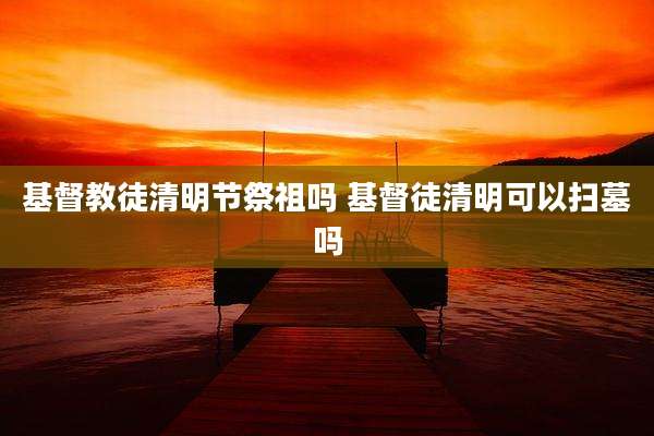 基督教徒清明节祭祖吗 基督徒清明可以扫墓吗