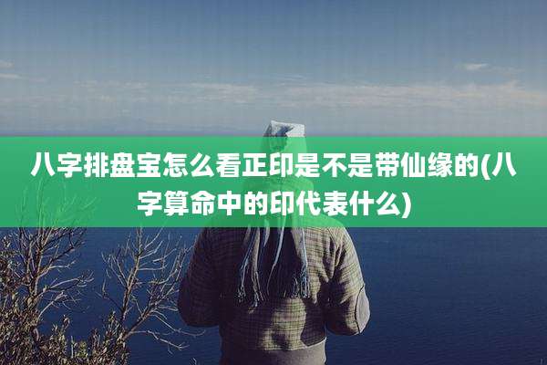 八字排盘宝怎么看正印是不是带仙缘的(八字算命中的印代表什么)