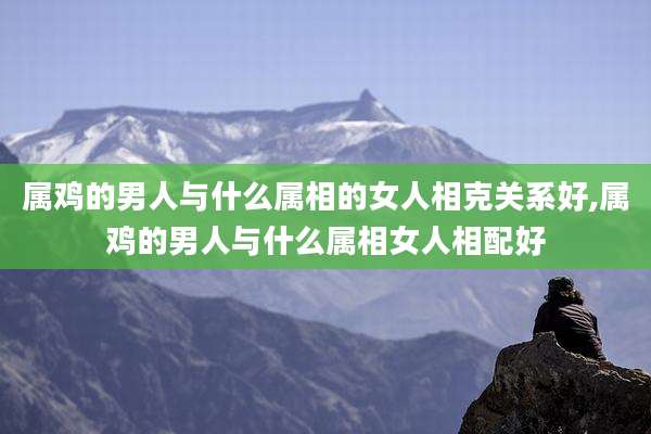 属鸡的男人与什么属相的女人相克关系好,属鸡的男人与什么属相女人相配好