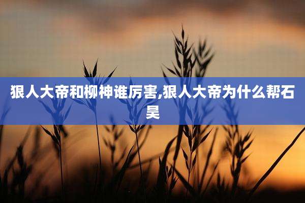狠人大帝和柳神谁厉害,狠人大帝为什么帮石昊