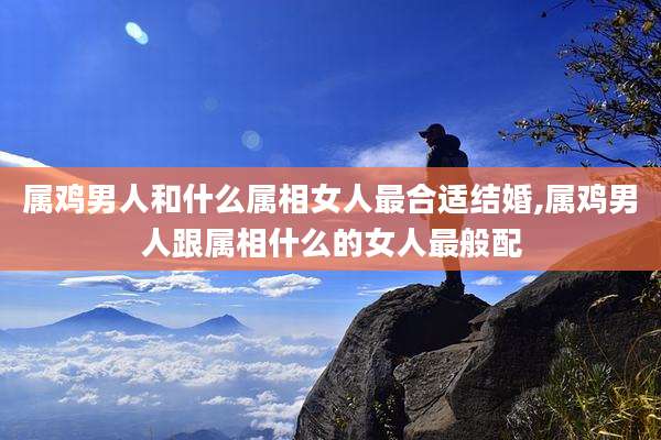 属鸡男人和什么属相女人最合适结婚,属鸡男人跟属相什么的女人最般配