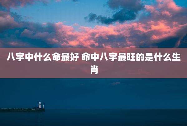 八字中什么命最好 命中八字最旺的是什么生肖
