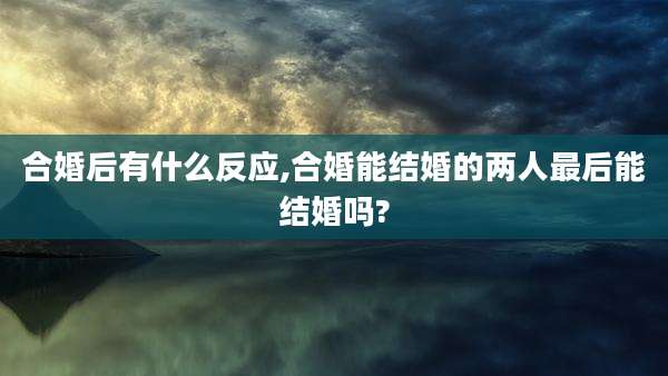 合婚后有什么反应,合婚能结婚的两人最后能结婚吗?