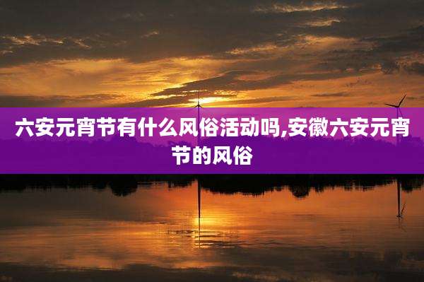 六安元宵节有什么风俗活动吗,安徽六安元宵节的风俗