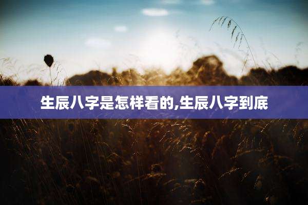 生辰八字是怎样看的,生辰八字到底