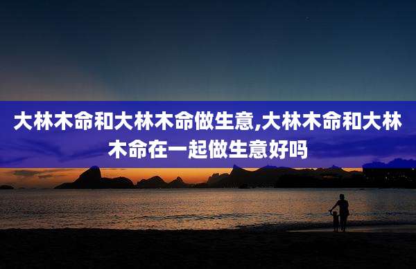 大林木命和大林木命做生意,大林木命和大林木命在一起做生意好吗