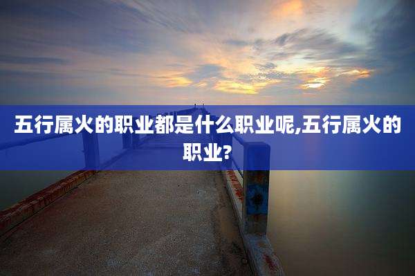 五行属火的职业都是什么职业呢,五行属火的职业?