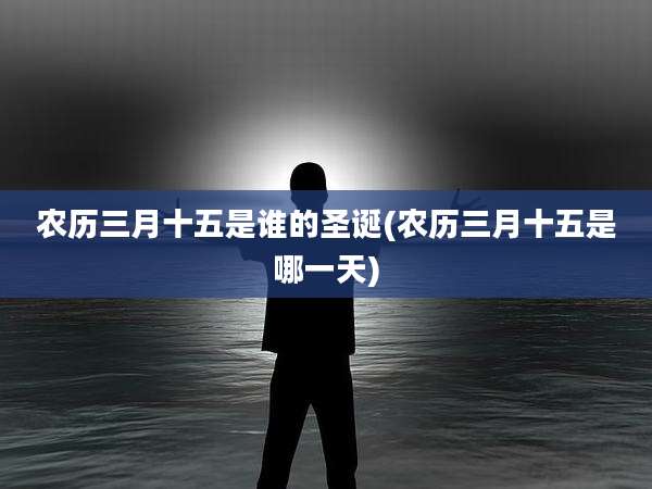 农历三月十五是谁的圣诞(农历三月十五是哪一天)