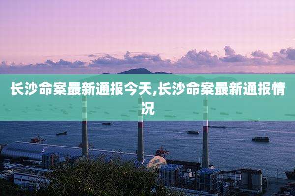 长沙命案最新通报今天,长沙命案最新通报情况