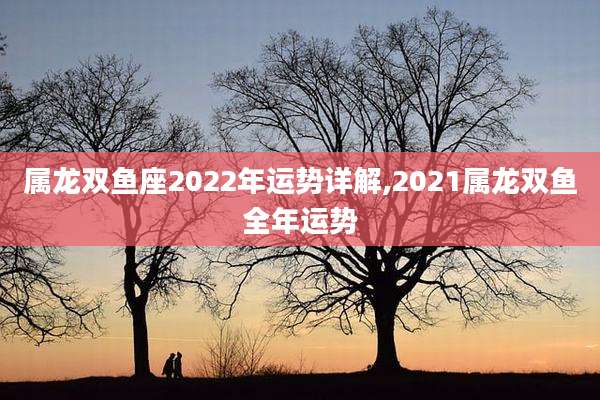 属龙双鱼座2022年运势详解,2021属龙双鱼全年运势