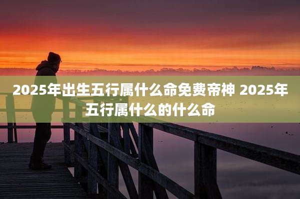 2025年出生五行属什么命免费帝神 2025年五行属什么的什么命