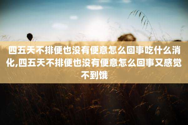 四五天不排便也没有便意怎么回事吃什么消化,四五天不排便也没有便意怎么回事又感觉不到饿