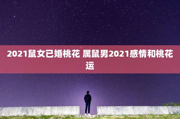 2021鼠女已婚桃花 属鼠男2021感情和桃花运