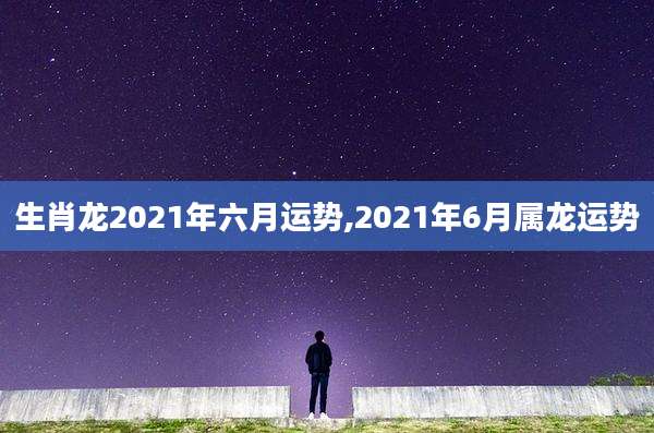 生肖龙2021年六月运势,2021年6月属龙运势