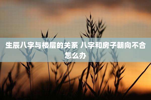 生辰八字与楼层的关系 八字和房子朝向不合怎么办