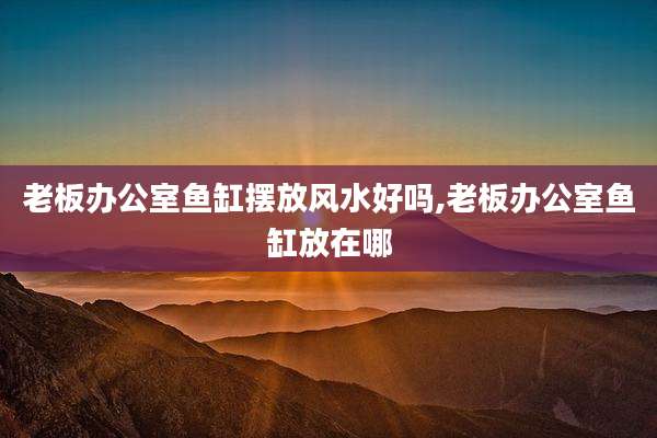 老板办公室鱼缸摆放风水好吗,老板办公室鱼缸放在哪